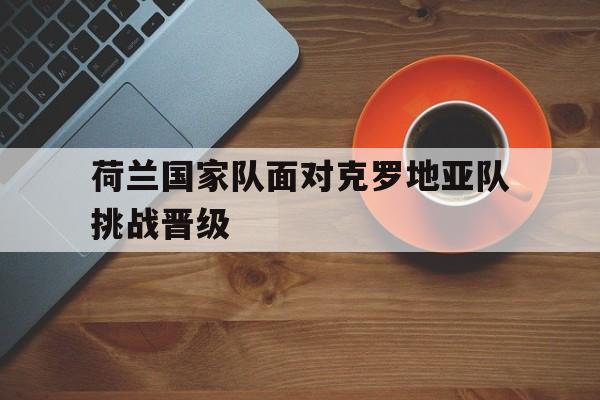 爱游戏网页版入口-荷兰国家队面对克罗地亚队挑战晋级的简单介绍