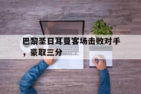 爱游戏-关于巴黎圣日耳曼客场击败对手，豪取三分的信息